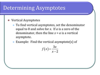 Determining Asymptotes
⚫ Vertical Asymptotes
⚫ To find vertical asymptotes, set the denominator
equal to 0 and solve for x. If a is a zero of the
denominator, then the line x = a is a vertical
asymptote.
⚫ Example: Find the vertical asymptote(s) of
( )=
−
3
2
x
f x
x
 
