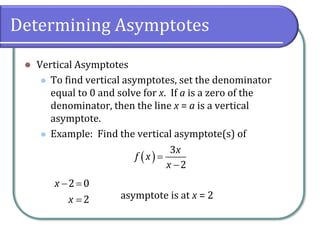 Determining Asymptotes
⚫ Vertical Asymptotes
⚫ To find vertical asymptotes, set the denominator
equal to 0 and solve for x. If a is a zero of the
denominator, then the line x = a is a vertical
asymptote.
⚫ Example: Find the vertical asymptote(s) of
asymptote is at x = 2
( )=
−
3
2
x
f x
x
− =
=
2 0
2
x
x
 