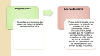 Amigdalectomía
• Se realiza la mayoría de las
veces por faringoamigdalitis
recurrente o crónica.
Adenoidectomía
• Puede estar indicada como
tratamiento de infecciones
nasales crónicas
(adenoiditis crónica),
infecciones sinusales
crónicas que no responden
al tratamiento médico y
episodios de otitis media
aguda de repetición,
incluso en niños con tubos
de timpanostomía que
tienen otorrea recurrente.
 