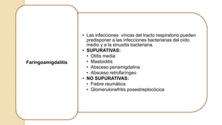 • Las infecciones víricas del tracto respiratorio pueden
predisponer a las infecciones bacterianas del oído
medio y a la sinusitis bacteriana.
• SUPURATIVAS:
• Otitis media
• Mastoiditis
• Absceso periamigdalina
• Absceso retrofaríngeo
• NO SUPURATIVAS:
• Fiebre reumática
• Glomerulonefritis posestreptocócica
Faringoamigdalitis
 