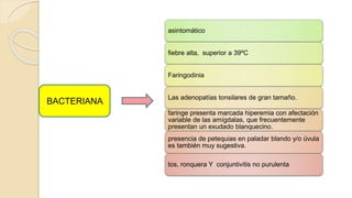 asintomático
fiebre alta, superior a 39ºC
Faringodinia
Las adenopatías tonsilares de gran tamaño.
faringe presenta marcada hiperemia con afectación
variable de las amígdalas, que frecuentemente
presentan un exudado blanquecino.
presencia de petequias en paladar blando y/o úvula
es también muy sugestiva.
tos, ronquera Y conjuntivitis no purulenta
BACTERIANA
 