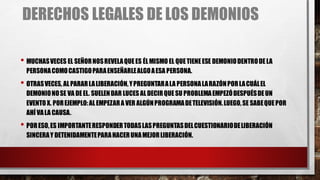 DERECHOS LEGALES DE LOS DEMONIOS
• MUCHASVECES EL SEÑORNOSREVELAQUEES ÉLMISMO EL QUETIENEESE DEMONIODENTRODELA
PERSONACOMOCASTIGOPARAENSEÑARLEALGOAESA PERSONA.
• OTRASVECES, ALPARARLALIBERACIÓN,YPREGUNTARALA PERSONALARAZÓNPORLACUÁLEL
DEMONIONOSE VA DEEL. SUELENDAR LUCES ALDECIRQUESU PROBLEMAEMPEZÓDESPUÉSDEUN
EVENTO X. POREJEMPLO:ALEMPEZARA VER ALGÚNPROGRAMADETELEVISIÓN.LUEGO,SE SABEQUEPOR
AHÍ VALA CAUSA.
• PORESO,ES IMPORTANTERESPONDERTODASLASPREGUNTASDELCUESTIONARIODELIBERACIÓN
SINCERAY DETENIDAMENTEPARAHACERUNAMEJORLIBERACIÓN.
 