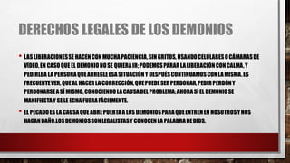 DERECHOS LEGALES DE LOS DEMONIOS
• LAS LIBERACIONESSEHACENCONMUCHA PACIENCIA,SINGRITOS,USANDOCELULARESOCÁMARASDE
VÍDEO,EN CASOQUEEL DEMONIONOSE QUIERAIR;PODEMOSPARARLALIBERACIÓNCONCALMA,Y
PEDIRLEA LA PERSONAQUEARREGLEESASITUACIÓNY DESPUÉSCONTINUAMOSCONLAMISMA.ES
FRECUENTEVER,QUEAL HACERLA CORRECCIÓN,QUEPUEDESERPERDONAR,PEDIRPERDÓNY
PERDONARSEASÍ MISMO,CONOCIENDOLACAUSADELPROBLEMA;AHORASÍEL DEMONIOSE
MANIFIESTAY SELE ECHA FUERAFÁCILMENTE.
• EL PECADOES LA CAUSAQUEABREPUERTAA LOS DEMONIOSPARAQUEENTRENEN NOSOTROSYNOS
HAGANDAÑO.LOSDEMONIOSSONLEGALISTASY CONOCENLA PALABRADEDIOS.
 