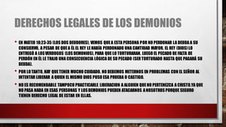 DERECHOS LEGALES DE LOS DEMONIOS
• EN MATEO 18:23-35 (LOS DOS DEUDORES), VEMOS QUEA ESTA PERSONA POR NO PERDONAR LA DEUDA A SU
CONSIERVO, A PESAR DE QUEA ÉL EL REY LEHABÍA PERDONADO UNA CANTIDAD MAYOR. EL REY (DIOS) LO
ENTREGÓ A LOSVERDUGOS (LOS DEMONIOS), PARA QUE LO TORTURARAN. LUEGO EL PECADO DE FALTA DE
PERDÓN EN ÉL LE TRAJO UNA CONSECUENCIA LÓGICA DE SU PECADO (SERTORTURADO HASTA QUE PAGARÁ SU
DEUDA).
• POR LOTANTO, HAY QUETENER MUCHO CUIDADO. NO DEBEMOS METERNOS EN PROBLEMAS CON EL SEÑOR AL
INTENTAR LIBERAR A QUIEN EL MISMO DIOS PUSO ESA PRUEBA O CASTIGO.
• NO ES RECOMENDABLE TAMPOCO PRACTICARLE LIBERACION A ALGUIEN QUENO PERTENEZCA A CRISTO.YA QUE
NO PASA NADA EN ESAS PERSONAS Y LOSDEMONIOS PUEDEN ATACARNOS ANOSOTROS PORQUE SEGURO
TIENEN DERECHO LEGAL DE ESTAR EN ELLAS.
 