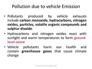 Pollution due to vehicle Emission
• Pollutants produced by vehicle exhausts
include carbon monoxide, hydrocarbons, nitrogen
oxides, particles, volatile organic compounds and
sulphur dioxide.
• Hydrocarbons and nitrogen oxides react with
sunlight and warm temperatures to form ground-
level ozone
• Vehicle pollutants harm our health and
contain greenhouse gases that cause climate
change
Prof. S.S. Petkar M.E. (Mech-Prod)
 