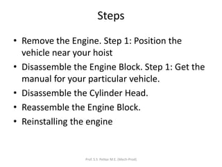Steps
• Remove the Engine. Step 1: Position the
vehicle near your hoist
• Disassemble the Engine Block. Step 1: Get the
manual for your particular vehicle.
• Disassemble the Cylinder Head.
• Reassemble the Engine Block.
• Reinstalling the engine
Prof. S.S. Petkar M.E. (Mech-Prod)
 