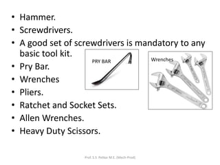 • Hammer.
• Screwdrivers.
• A good set of screwdrivers is mandatory to any
basic tool kit.
• Pry Bar.
• Wrenches
• Pliers.
• Ratchet and Socket Sets.
• Allen Wrenches.
• Heavy Duty Scissors.
Prof. S.S. Petkar M.E. (Mech-Prod)
PRY BAR Wrenches
 