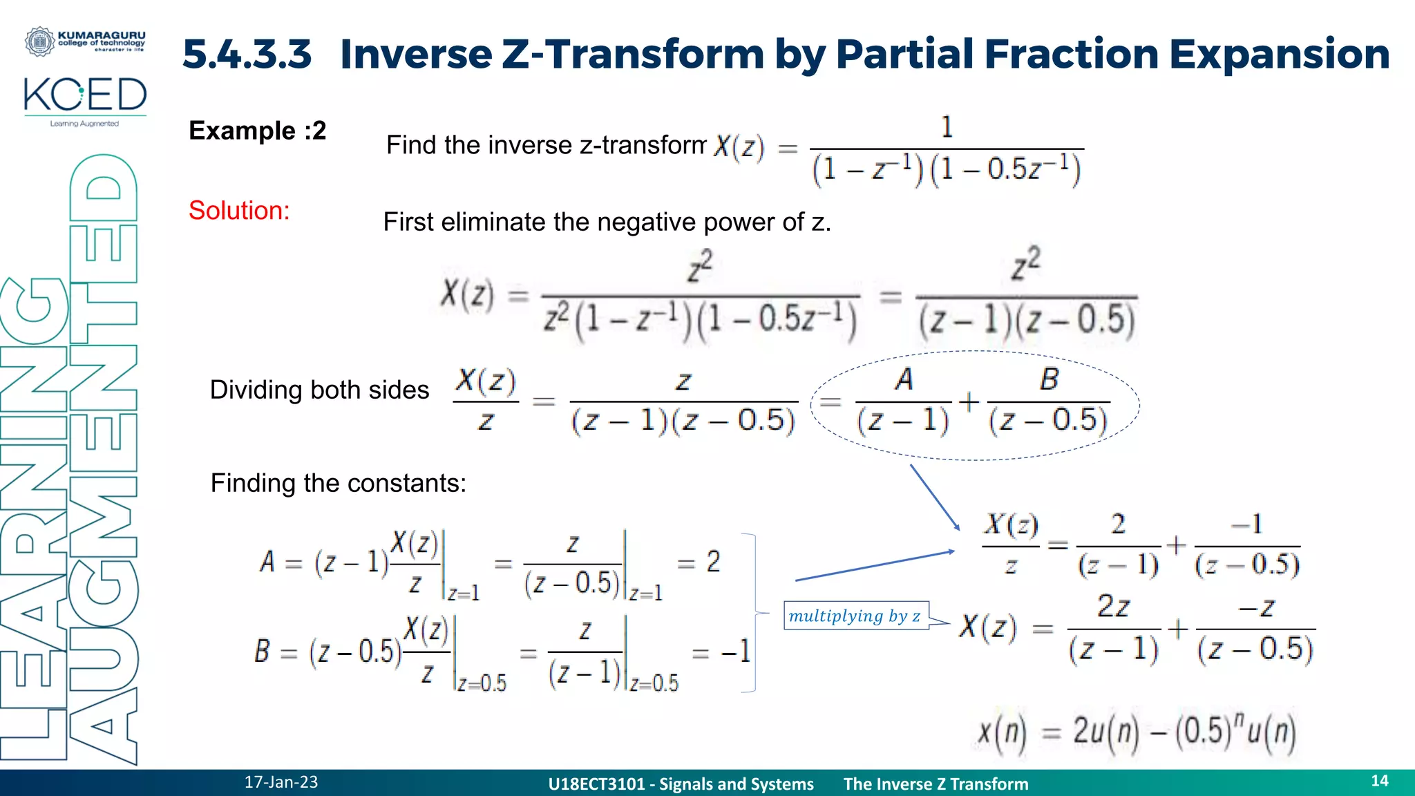 17-Jan-23
U18ECT3101 - Signals and Systems The Z Transform Properties
14
U18ECT3101 - Signals and Systems The Inverse Z Transform
5.4.3.3 Inverse Z-Transform by Partial Fraction Expansion
Example :2
Solution:
Find the inverse z-transform of
First eliminate the negative power of z.
Dividing both sides by z,
Finding the constants:
𝑚𝑢𝑙𝑡𝑖𝑝𝑙𝑦𝑖𝑛𝑔 𝑏𝑦 𝑧
 