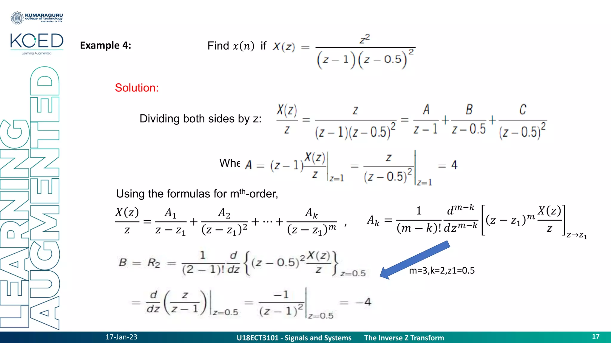 17-Jan-23
U18ECT3101 - Signals and Systems The Z Transform Properties
17
U18ECT3101 - Signals and Systems The Inverse Z Transform
Example 4:
Solution:
Find 𝑥 𝑛 if
Dividing both sides by z:
Where,
Using the formulas for mth-order,
𝑋 𝑧
𝑧
=
𝐴1
𝑧 − 𝑧1
+
𝐴2
𝑧 − 𝑧1
2
+ ⋯ +
𝐴𝑘
𝑧 − 𝑧1
𝑚
, 𝐴𝑘 =
1
𝑚 − 𝑘 !
𝑑𝑚−𝑘
𝑑𝑧𝑚−𝑘
𝑧 − 𝑧1
𝑚
𝑋 𝑧
𝑧 𝑧→𝑧1
m=3,k=2,z1=0.5
 