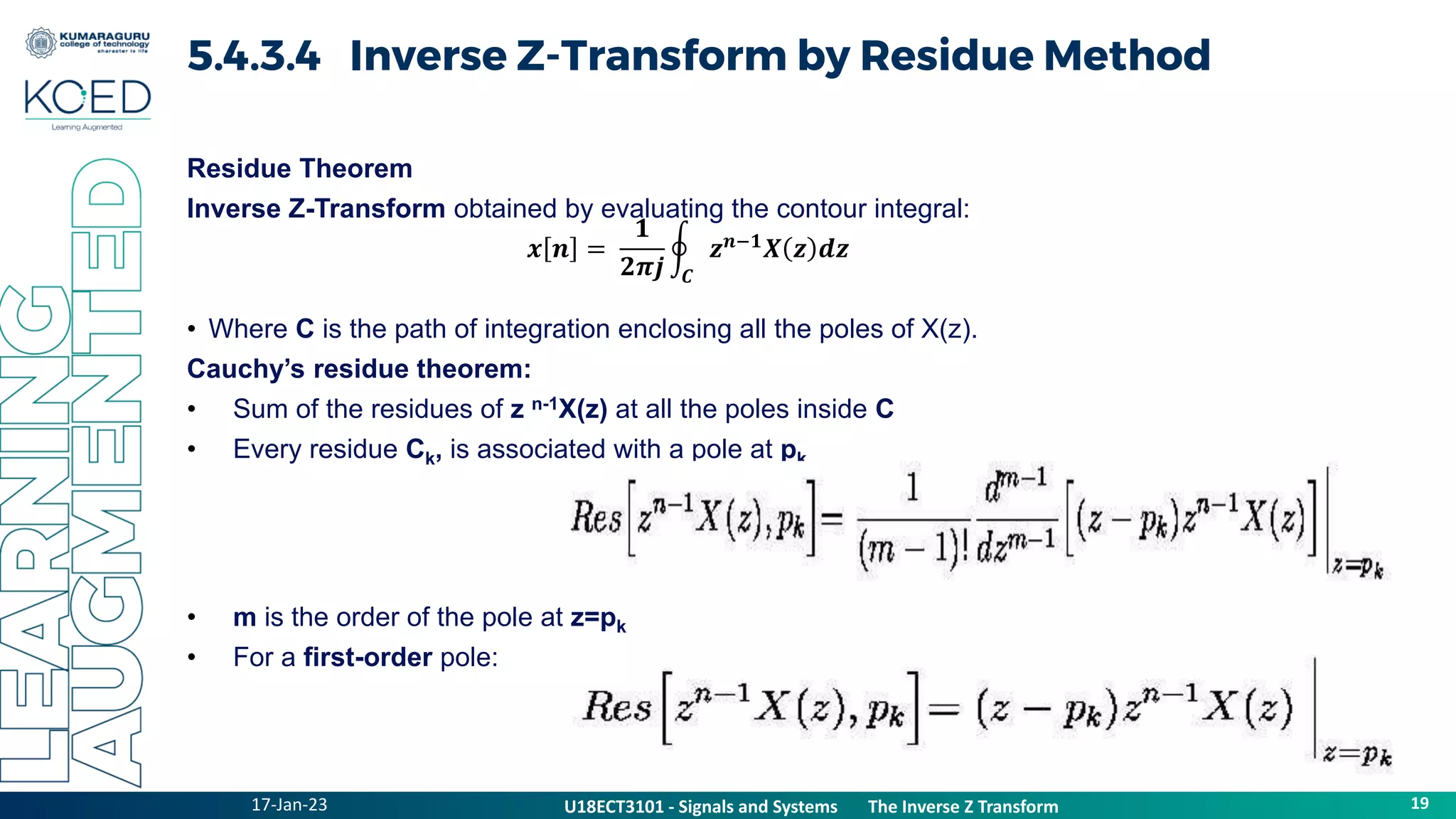17-Jan-23 19
U18ECT3101 - Signals and Systems The Inverse Z Transform
5.4.3.4 Inverse Z-Transform by Residue Method
Residue Theorem
Inverse Z-Transform obtained by evaluating the contour integral:
• Where C is the path of integration enclosing all the poles of X(z).
Cauchy’s residue theorem:
• Sum of the residues of z n-1X(z) at all the poles inside C
• Every residue Ck, is associated with a pole at pk
• m is the order of the pole at z=pk
• For a first-order pole:
𝒙 𝒏 =
𝟏
𝟐𝝅𝒋 𝑪
𝒛𝒏−𝟏
𝑿 𝒛 𝒅𝒛
 