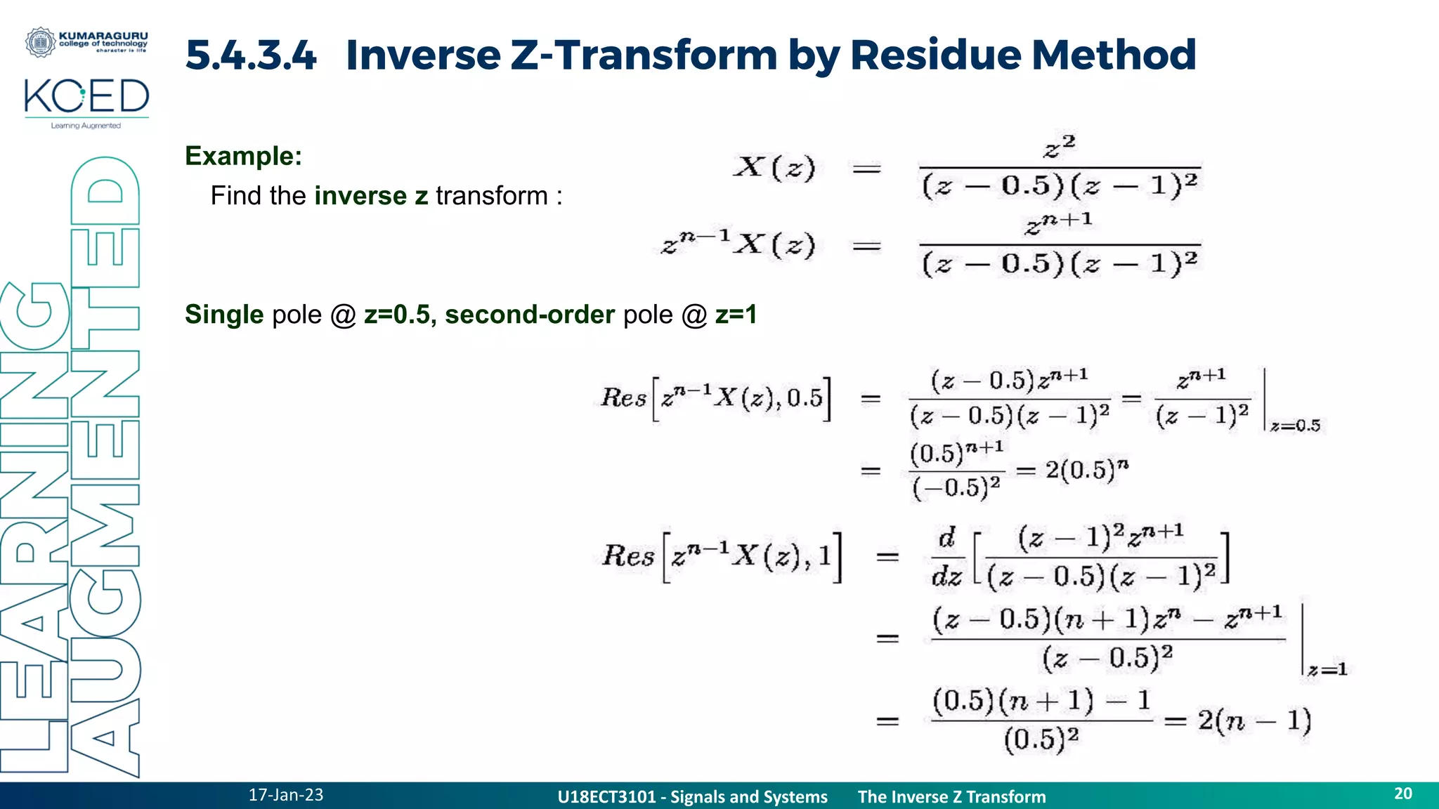 17-Jan-23
U18ECT3101 - Signals and Systems The Z Transform Properties
20
U18ECT3101 - Signals and Systems The Inverse Z Transform
5.4.3.4 Inverse Z-Transform by Residue Method
Example:
Find the inverse z transform :
Single pole @ z=0.5, second-order pole @ z=1
 