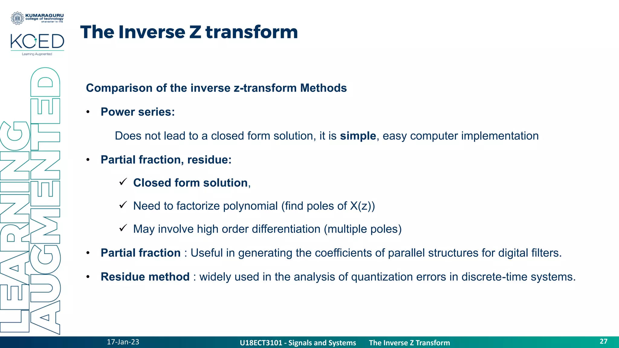 17-Jan-23
U18ECT3101 - Signals and Systems The Z Transform Properties
27
U18ECT3101 - Signals and Systems The Inverse Z Transform
The Inverse Z transform
Comparison of the inverse z-transform Methods
• Power series:
Does not lead to a closed form solution, it is simple, easy computer implementation
• Partial fraction, residue:
 Closed form solution,
 Need to factorize polynomial (find poles of X(z))
 May involve high order differentiation (multiple poles)
• Partial fraction : Useful in generating the coefficients of parallel structures for digital filters.
• Residue method : widely used in the analysis of quantization errors in discrete-time systems.
 