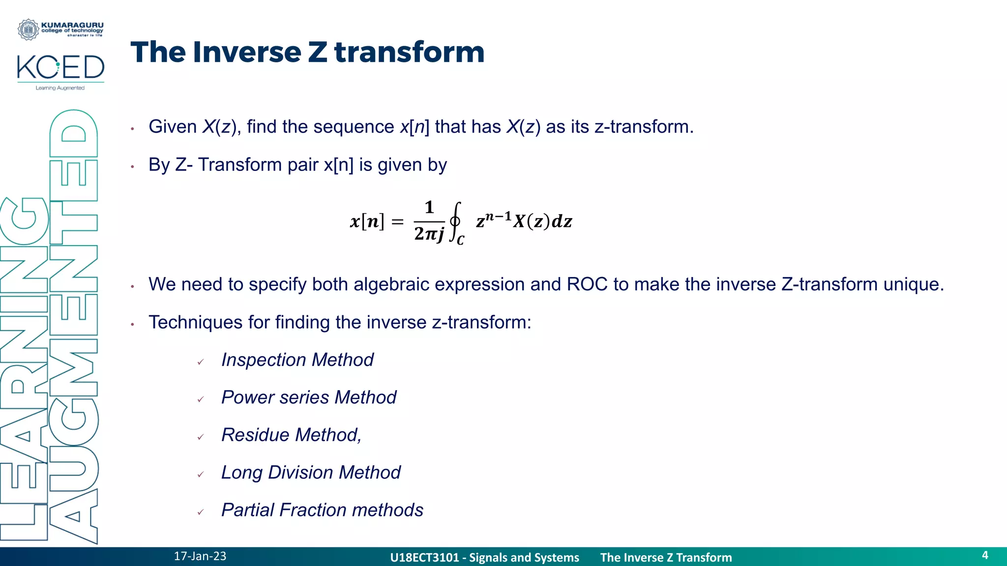 17-Jan-23
U18ECT3101 - Signals and Systems The Z Transform Properties
4
U18ECT3101 - Signals and Systems The Inverse Z Transform
The Inverse Z transform
• Given X(z), find the sequence x[n] that has X(z) as its z-transform.
• By Z- Transform pair x[n] is given by
• We need to specify both algebraic expression and ROC to make the inverse Z-transform unique.
• Techniques for finding the inverse z-transform:
 Inspection Method
 Power series Method
 Residue Method,
 Long Division Method
 Partial Fraction methods
𝒙 𝒏 =
𝟏
𝟐𝝅𝒋 𝑪
𝒛𝒏−𝟏𝑿 𝒛 𝒅𝒛
 