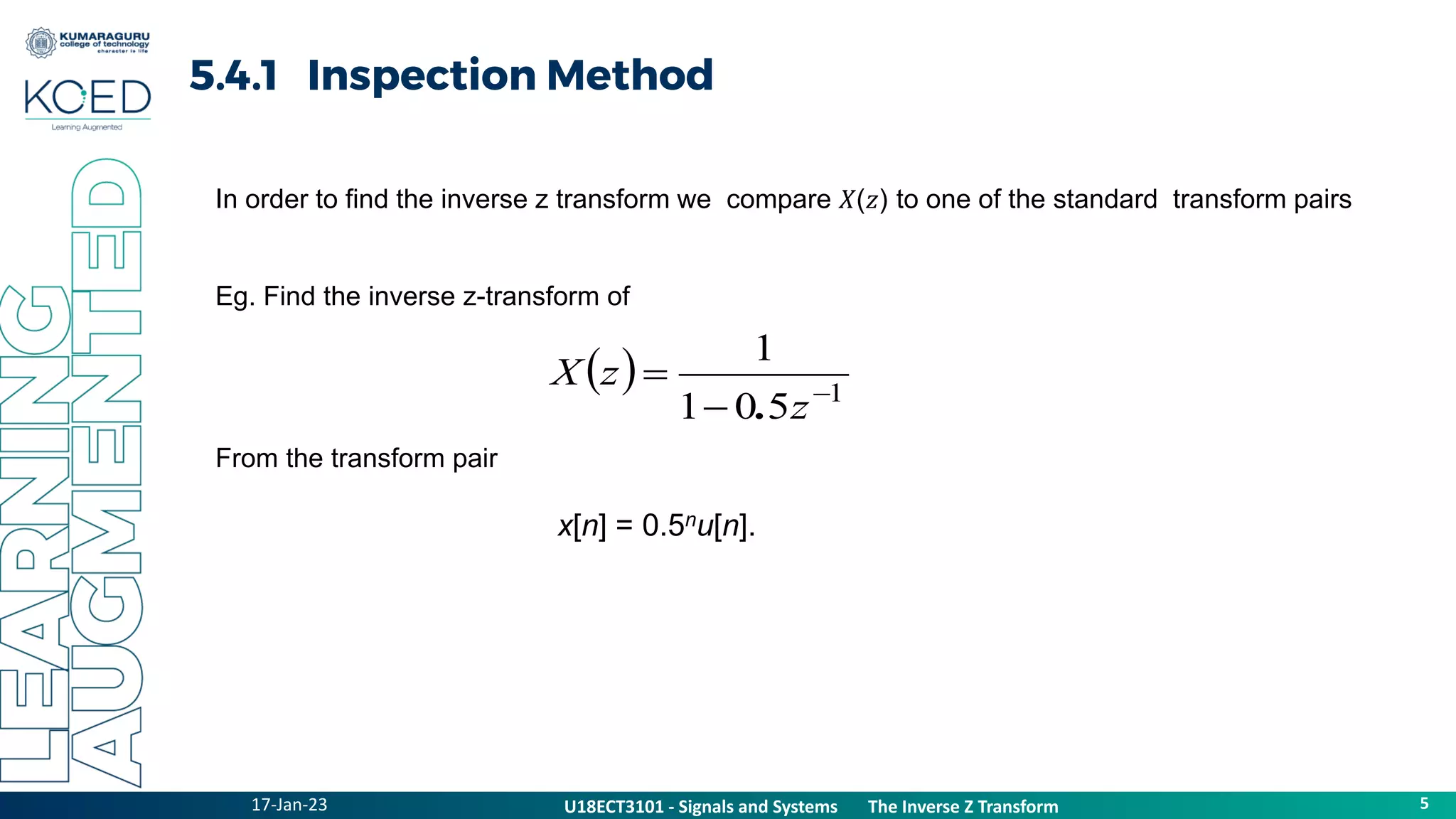 17-Jan-23
U18ECT3101 - Signals and Systems The Z Transform Properties
5
U18ECT3101 - Signals and Systems The Inverse Z Transform
5.4.1 Inspection Method
In order to find the inverse z transform we compare 𝑋(𝑧) to one of the standard transform pairs
Eg. Find the inverse z-transform of
From the transform pair
x[n] = 0.5nu[n].
  1
5
0
1
1



z
z
X
.
 
