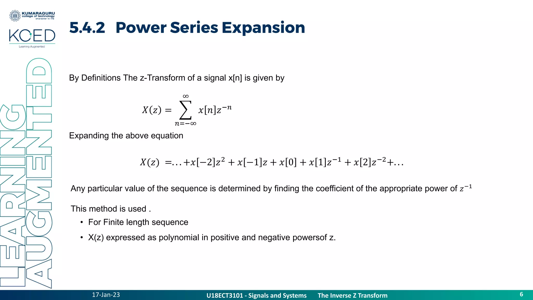 17-Jan-23
U18ECT3101 - Signals and Systems The Z Transform Properties
6
U18ECT3101 - Signals and Systems The Inverse Z Transform
5.4.2 Power Series Expansion
𝑋 𝑧 =
𝑛=−∞
∞
𝑥 𝑛 𝑧−𝑛
By Definitions The z-Transform of a signal x[n] is given by
𝑋(𝑧) =. . . +𝑥 −2 𝑧2
+ 𝑥 −1 𝑧 + 𝑥 0 + 𝑥 1 𝑧−1
+ 𝑥 2 𝑧−2
+. . .
Expanding the above equation
Any particular value of the sequence is determined by finding the coefficient of the appropriate power of 𝑧−1
This method is used .
• For Finite length sequence
• X(z) expressed as polynomial in positive and negative powersof z.
 