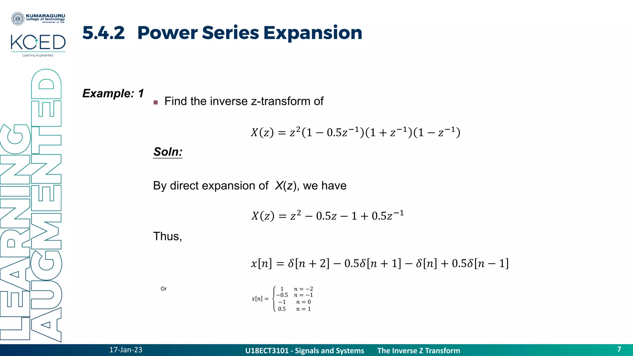 17-Jan-23
U18ECT3101 - Signals and Systems The Z Transform Properties
7
U18ECT3101 - Signals and Systems The Inverse Z Transform
5.4.2 Power Series Expansion
Example: 1
 Find the inverse z-transform of
Soln:
By direct expansion of X(z), we have
Thus,
𝑋 𝑧 = 𝑧2
1 − 0.5𝑧−1
1 + 𝑧−1
1 − 𝑧−1
𝑋 𝑧 = 𝑧2
− 0.5𝑧 − 1 + 0.5𝑧−1
𝑥 𝑛 = 𝛿 𝑛 + 2 − 0.5𝛿 𝑛 + 1 − 𝛿 𝑛 + 0.5𝛿 𝑛 − 1
𝑥 𝑛 =
1 𝑛 = −2
−0.5
−1
0.5
𝑛 = −1
𝑛 = 0
𝑛 = 1
Or
 