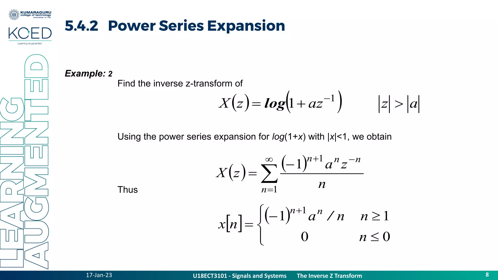 17-Jan-23
U18ECT3101 - Signals and Systems The Z Transform Properties
8
U18ECT3101 - Signals and Systems The Inverse Z Transform
5.4.2 Power Series Expansion
Example: 2
Find the inverse z-transform of
Using the power series expansion for log(1+x) with |x|<1, we obtain
Thus
    a
z
az
z
X 

 
1 1
log
   







1
1
1
n
n
n
n
n
z
a
z
X
   










0
0
1
1
1
n
n
n
a
n
x
n
n
/
 
