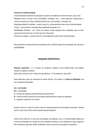 2/3
Factores de biodiversidade
A biodiversidade depende da actuação conjunta e simultânea de vários factores, tais como:
Relações entre os seres vivos (competição, predação, etc) – umas espécies condicionam o
número de seres de outras, podendo determinar a sua extinção, evolução, etc.
Heterogeneidade de habitats – quanto maior for, provavelmente maior será a biodiversidade.
Tempo – pois permite a evolução das espécies/populações, etc.
Estabilidade climática – se o clima for estável, certas espécies têm condições para se fixar
nesse local possuidor de um clima que lhe é favorável.
Tamanho da região – quanto maior for, provavelmente maior será a biodiversidade.
Dois parâmetros extremamente importantes para a determinação da diversidade são riqueza e
equitabilidade.
RIQUEZA ESPECÍFICA
Riqueza específica - é o número de espécies existente numa determinada comunidade,
habitat ou região em estudo.
Nota: Não confundir com o Índice de abundância = nº de espécies / área total.
Este parâmetro pode ser estimado de várias formas. Uma delas é o Índice de Margalef, que
tem a seguinte expressão:
Dm = (S-1)/ln(N)
Dm - diversidade
S - número de espécies presente (Riqueza específica)
N - número total de indivíduos encontrados (pertencentes a todas as espécies)
ln - logaritmo neperiano do número
Quanto maior for o valor do índice maior é a biodiversidade da comunidade amostrada. Valores
de Dm acima de 5.0 denunciam grande riqueza biológica.
Outra forma pode ser a curva de acumulação de espécies, que é a representação gráfica do
número de espécies em função de uma unidade de esforço, como evidencia a figura seguinte.
Nos conteúdos seguintes serão analisadas outras curvas de acumulação de espécies.
 