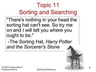 CS 307 Fundamentals of
Computer Science Sorting and Searching
1
Topic 11
Sorting and Searching
"There's nothing in your head the
sorting hat can't see. So try me
on and I will tell you where you
ought to be."
-The Sorting Hat, Harry Potter
and the Sorcerer's Stone
 