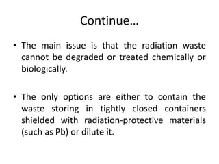 Continue…
• The main issue is that the radiation waste
cannot be degraded or treated chemically or
biologically.
• The onl...