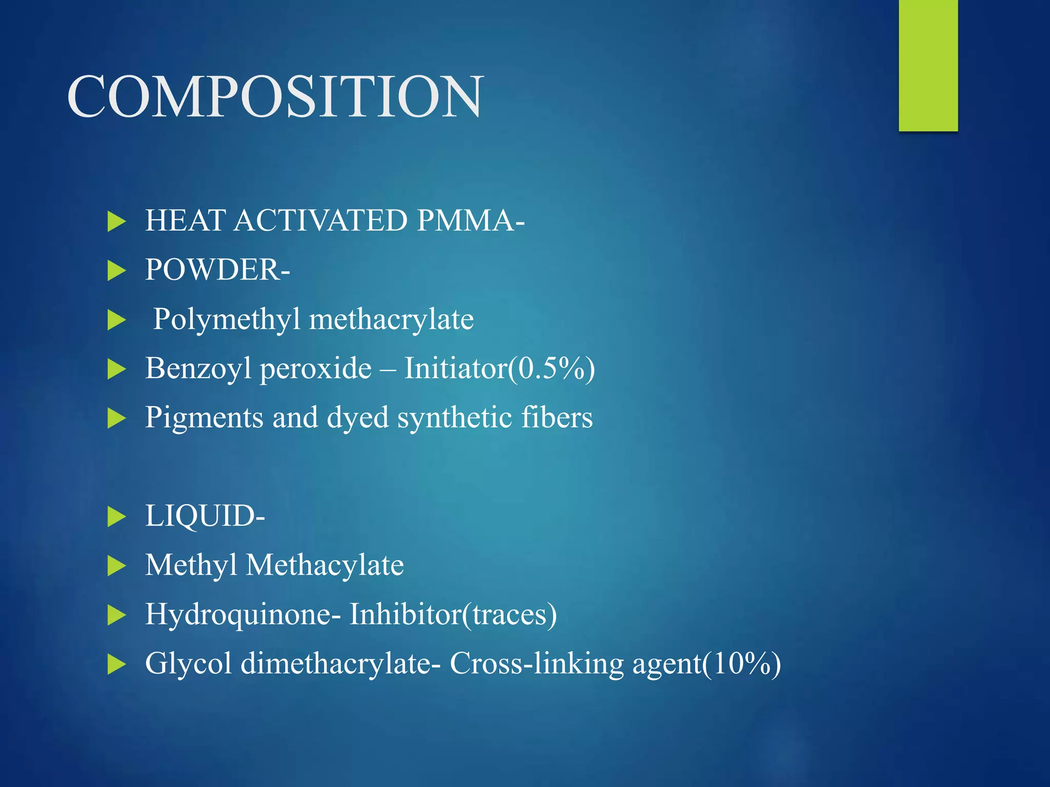 COMPOSITION
 HEAT ACTIVATED PMMA-
 POWDER-
 Polymethyl methacrylate
 Benzoyl peroxide – Initiator(0.5%)
 Pigments and dyed synthetic fibers
 LIQUID-
 Methyl Methacylate
 Hydroquinone- Inhibitor(traces)
 Glycol dimethacrylate- Cross-linking agent(10%)
 