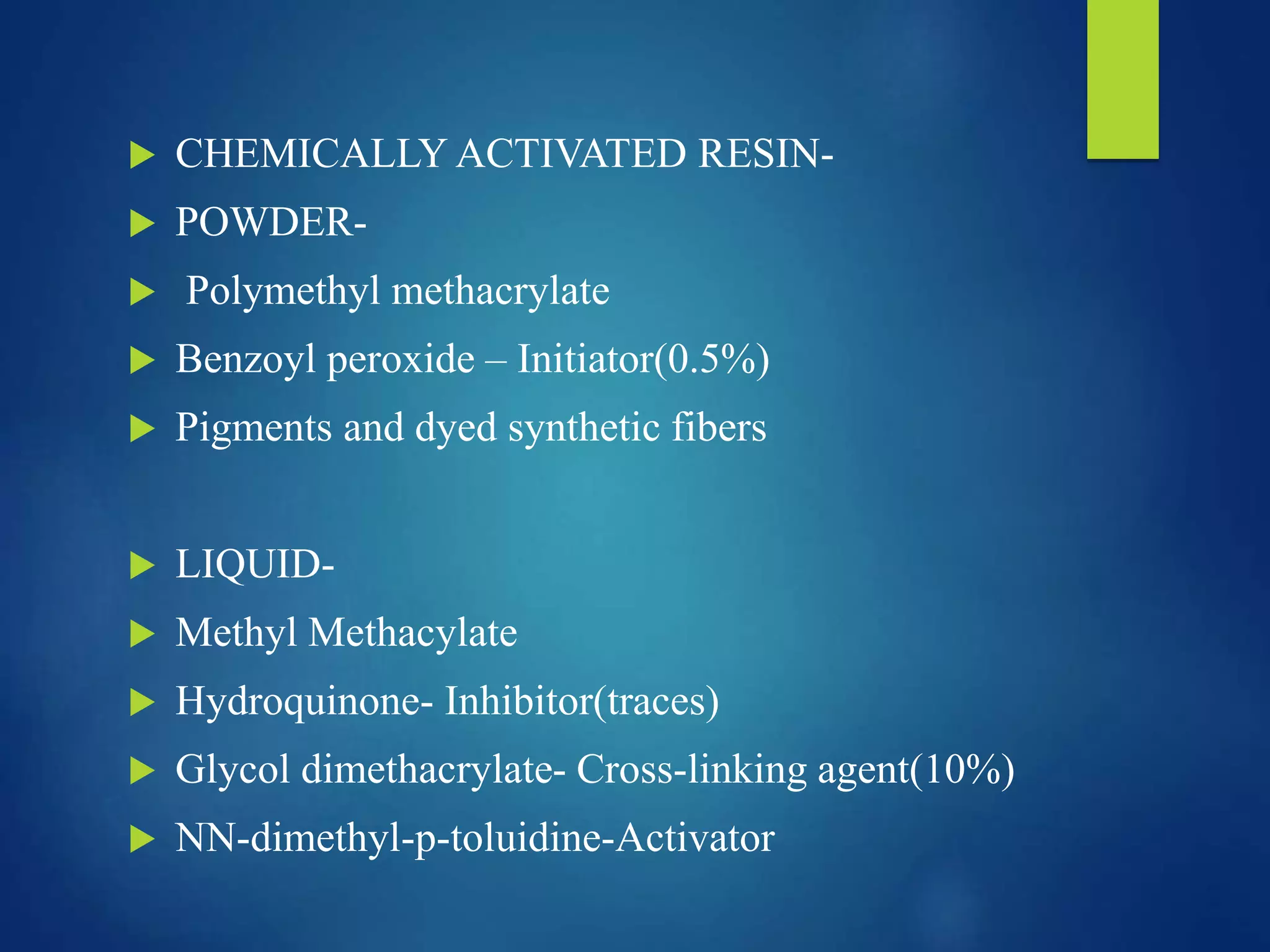  CHEMICALLY ACTIVATED RESIN-
 POWDER-
 Polymethyl methacrylate
 Benzoyl peroxide – Initiator(0.5%)
 Pigments and dyed synthetic fibers
 LIQUID-
 Methyl Methacylate
 Hydroquinone- Inhibitor(traces)
 Glycol dimethacrylate- Cross-linking agent(10%)
 NN-dimethyl-p-toluidine-Activator
 