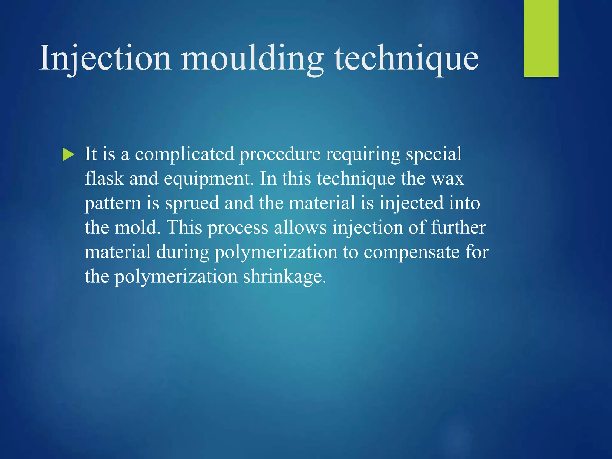 Injection moulding technique
 It is a complicated procedure requiring special
flask and equipment. In this technique the wax
pattern is sprued and the material is injected into
the mold. This process allows injection of further
material during polymerization to compensate for
the polymerization shrinkage.
 