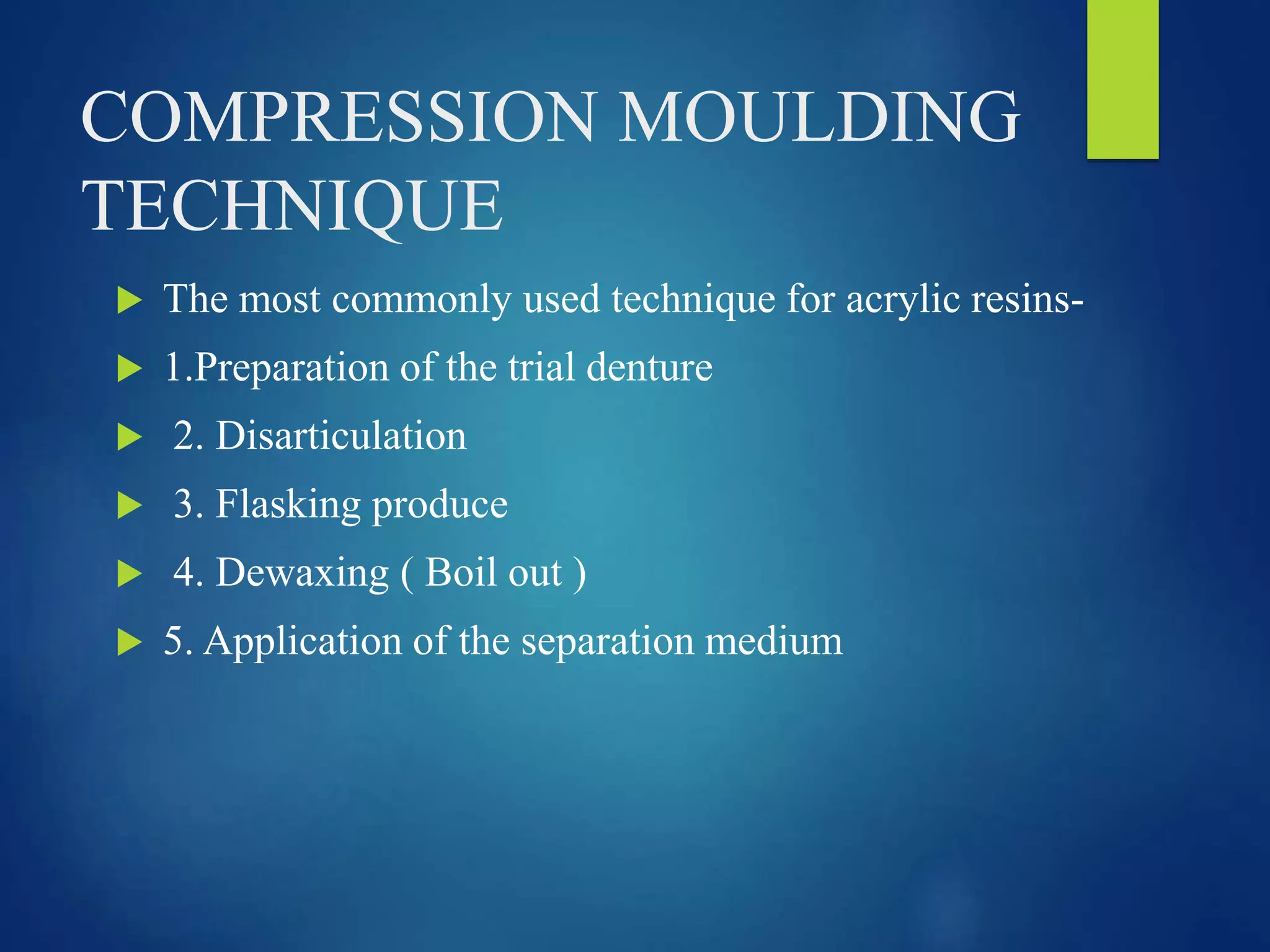 COMPRESSION MOULDING
TECHNIQUE
 The most commonly used technique for acrylic resins-
 1.Preparation of the trial denture
 2. Disarticulation
 3. Flasking produce
 4. Dewaxing ( Boil out )
 5. Application of the separation medium
 