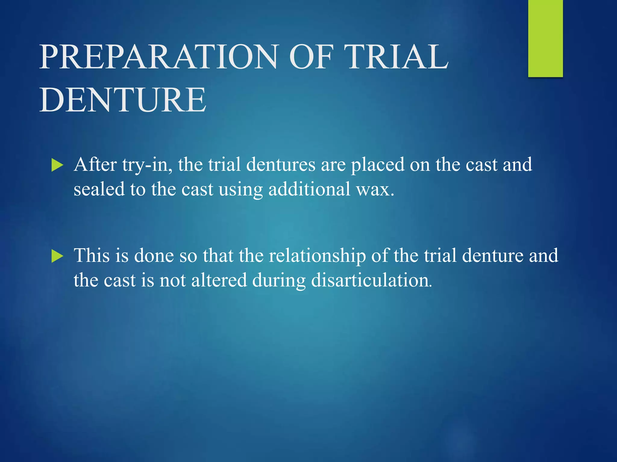 PREPARATION OF TRIAL
DENTURE
 After try-in, the trial dentures are placed on the cast and
sealed to the cast using additional wax.
 This is done so that the relationship of the trial denture and
the cast is not altered during disarticulation.
 