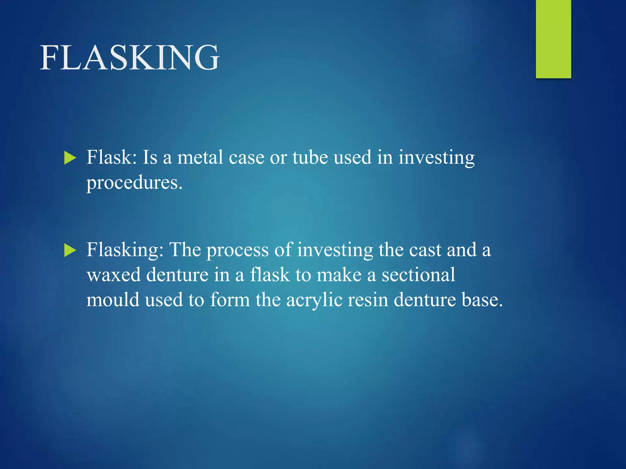 FLASKING
 Flask: Is a metal case or tube used in investing
procedures.
 Flasking: The process of investing the cast and a
waxed denture in a flask to make a sectional
mould used to form the acrylic resin denture base.
 