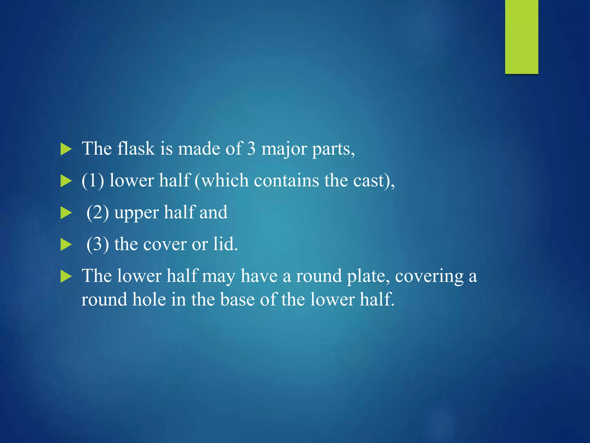  The flask is made of 3 major parts,
 (1) lower half (which contains the cast),
 (2) upper half and
 (3) the cover or lid.
 The lower half may have a round plate, covering a
round hole in the base of the lower half.
 