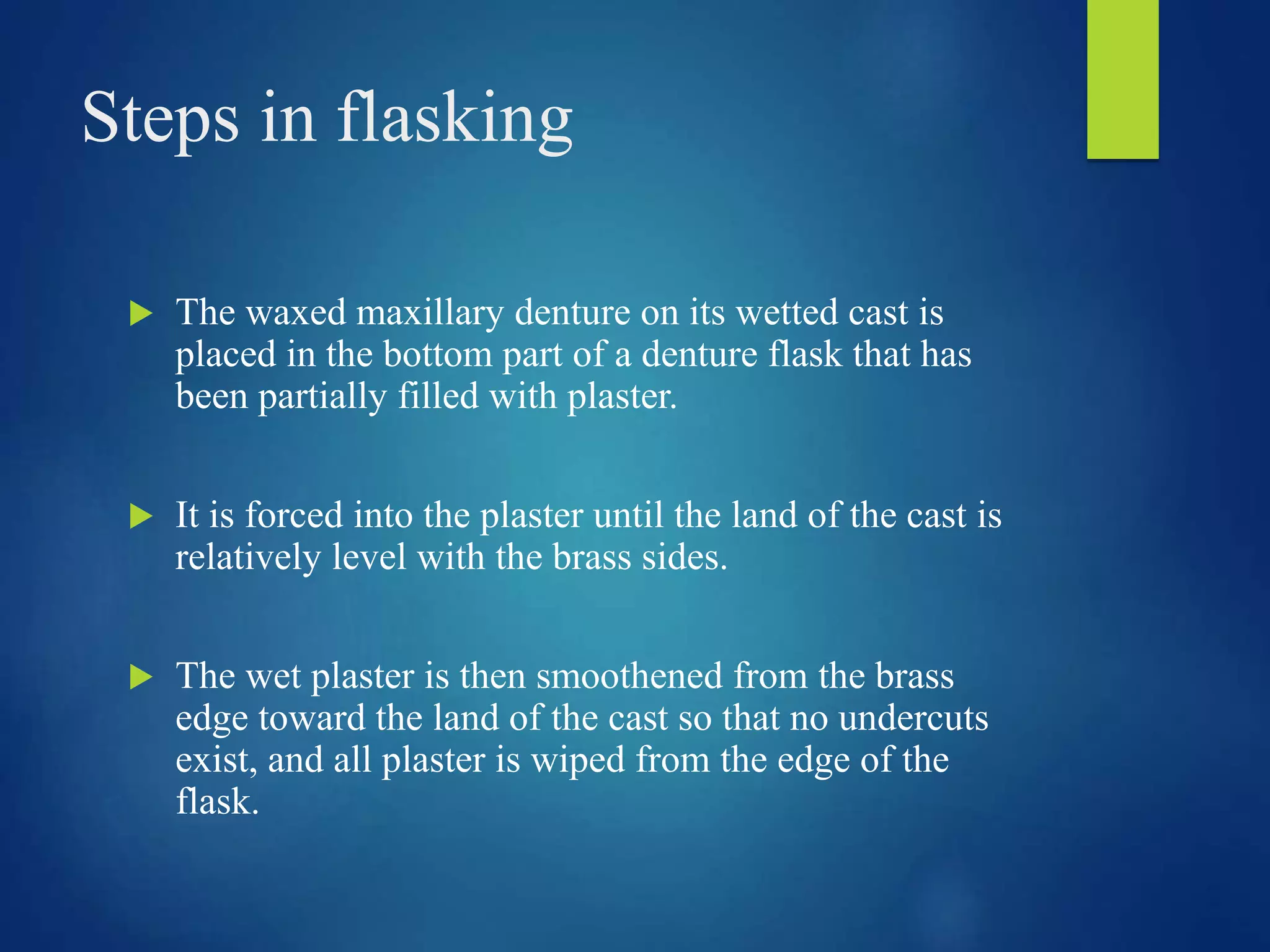 Steps in flasking
 The waxed maxillary denture on its wetted cast is
placed in the bottom part of a denture flask that has
been partially filled with plaster.
 It is forced into the plaster until the land of the cast is
relatively level with the brass sides.
 The wet plaster is then smoothened from the brass
edge toward the land of the cast so that no undercuts
exist, and all plaster is wiped from the edge of the
flask.
 