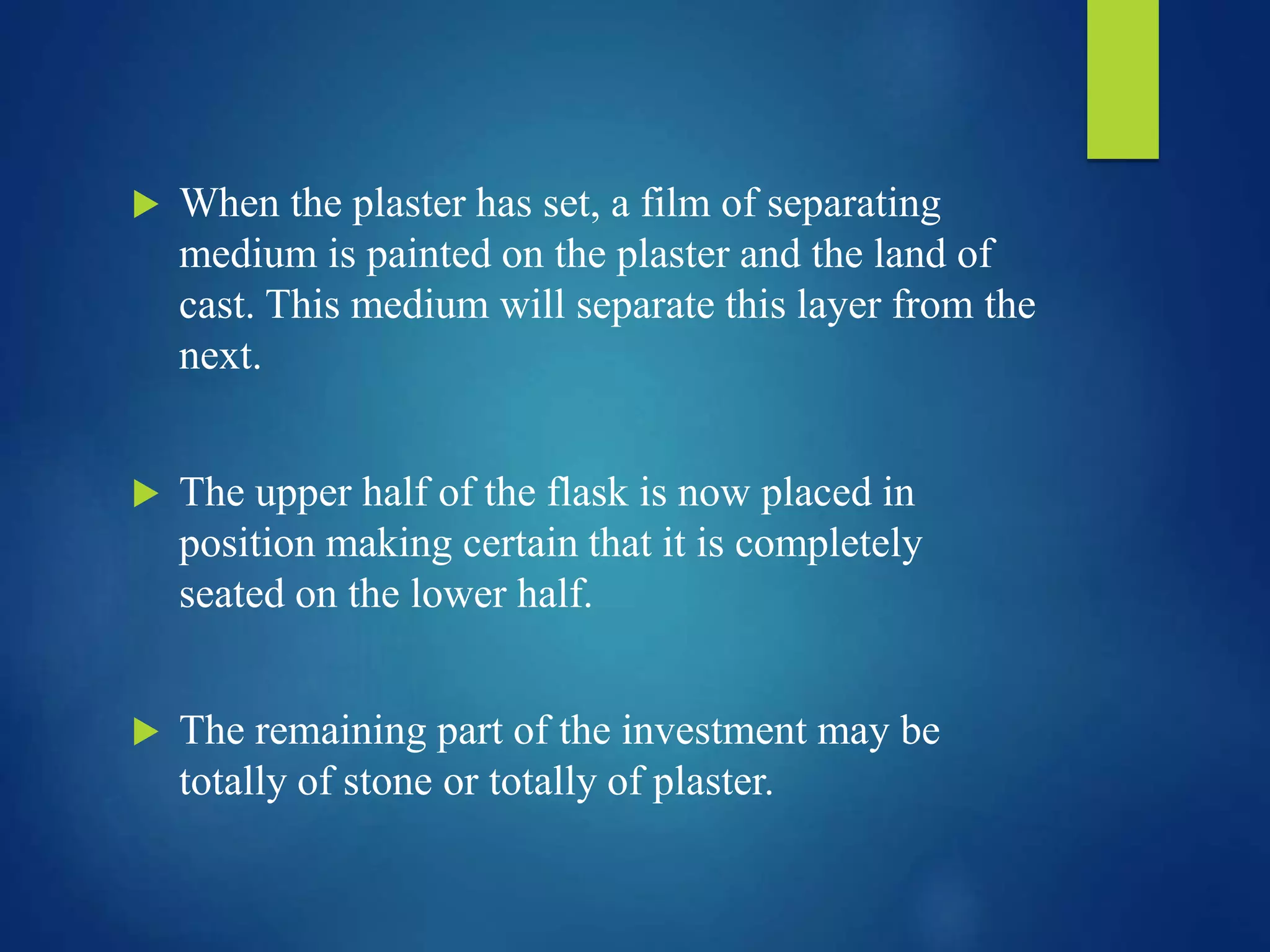  When the plaster has set, a film of separating
medium is painted on the plaster and the land of
cast. This medium will separate this layer from the
next.
 The upper half of the flask is now placed in
position making certain that it is completely
seated on the lower half.
 The remaining part of the investment may be
totally of stone or totally of plaster.
 