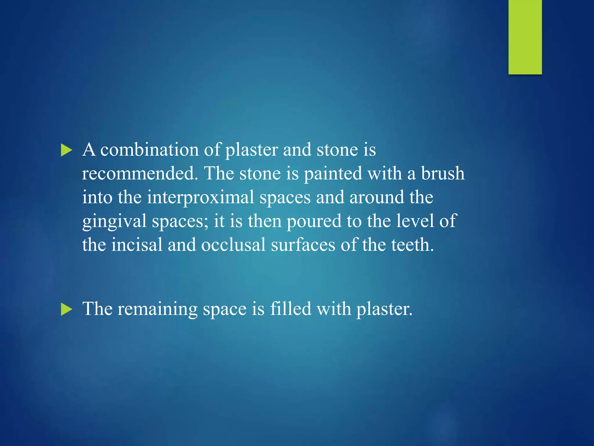  A combination of plaster and stone is
recommended. The stone is painted with a brush
into the interproximal spaces and around the
gingival spaces; it is then poured to the level of
the incisal and occlusal surfaces of the teeth.
 The remaining space is filled with plaster.
 