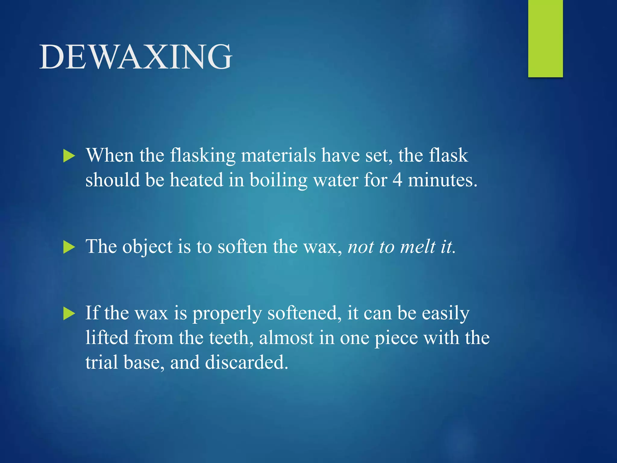 DEWAXING
 When the flasking materials have set, the flask
should be heated in boiling water for 4 minutes.
 The object is to soften the wax, not to melt it.
 If the wax is properly softened, it can be easily
lifted from the teeth, almost in one piece with the
trial base, and discarded.
 
