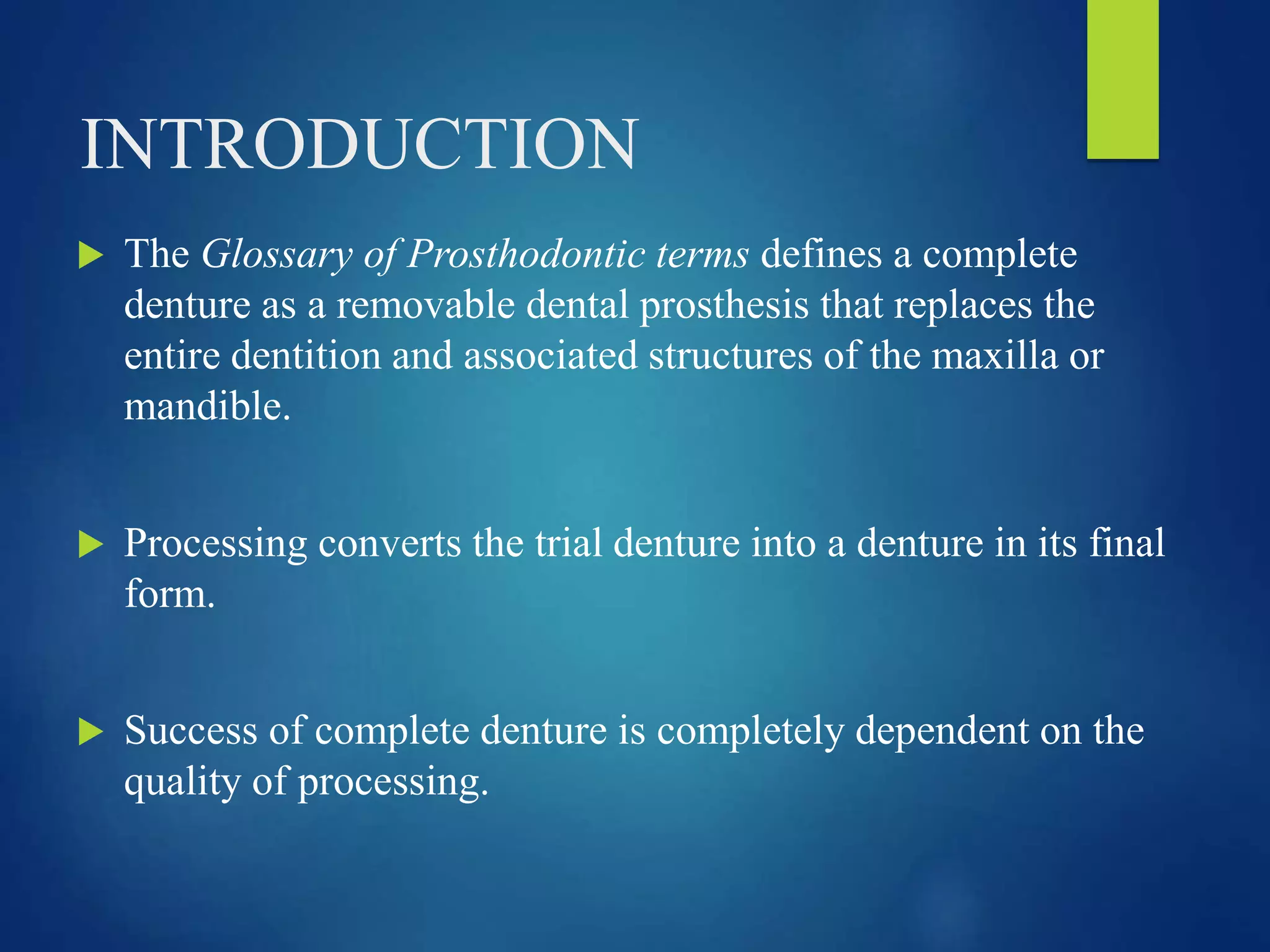 INTRODUCTION
 The Glossary of Prosthodontic terms defines a complete
denture as a removable dental prosthesis that replaces the
entire dentition and associated structures of the maxilla or
mandible.
 Processing converts the trial denture into a denture in its final
form.
 Success of complete denture is completely dependent on the
quality of processing.
 