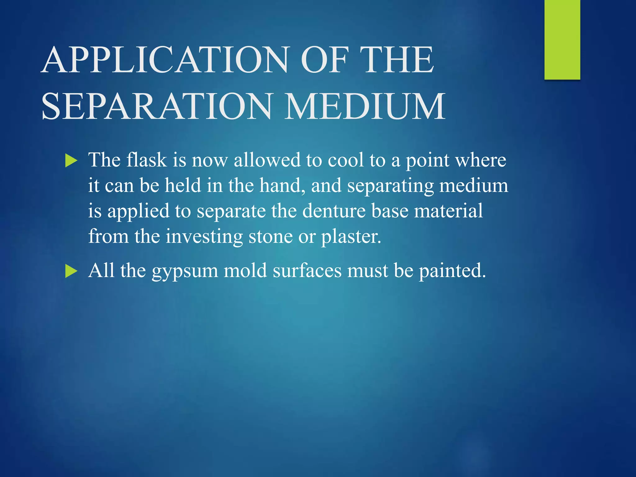 APPLICATION OF THE
SEPARATION MEDIUM
 The flask is now allowed to cool to a point where
it can be held in the hand, and separating medium
is applied to separate the denture base material
from the investing stone or plaster.
 All the gypsum mold surfaces must be painted.
 