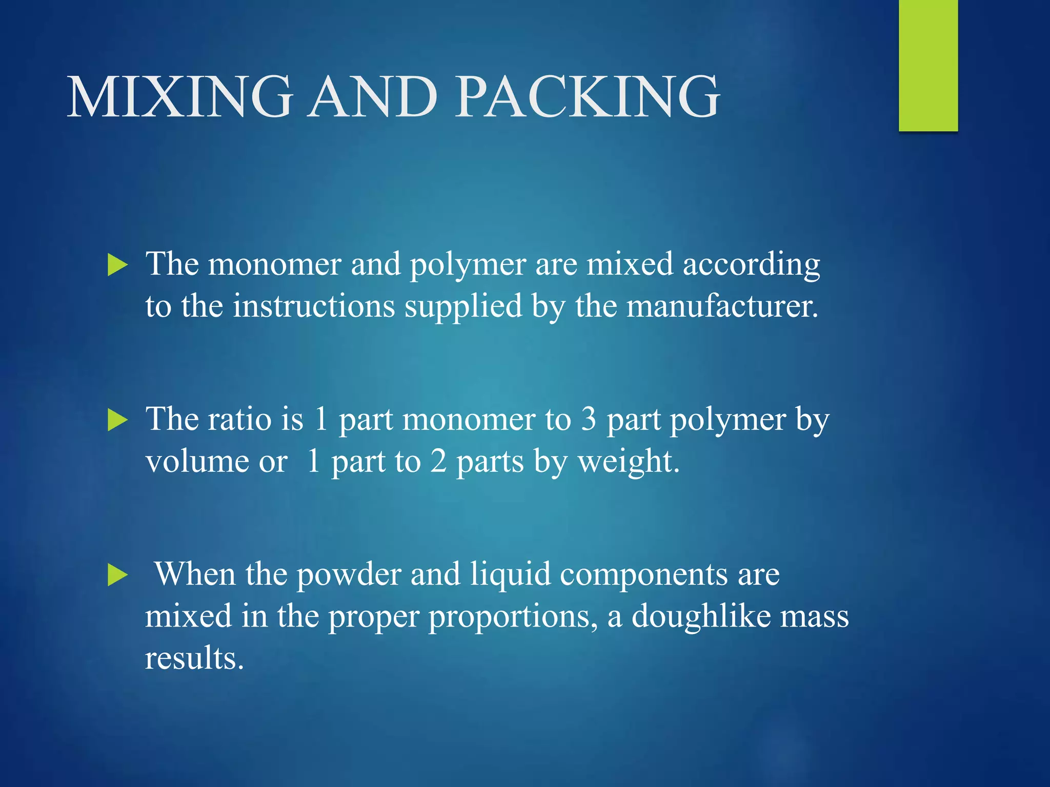 MIXING AND PACKING
 The monomer and polymer are mixed according
to the instructions supplied by the manufacturer.
 The ratio is 1 part monomer to 3 part polymer by
volume or 1 part to 2 parts by weight.
 When the powder and liquid components are
mixed in the proper proportions, a doughlike mass
results.
 