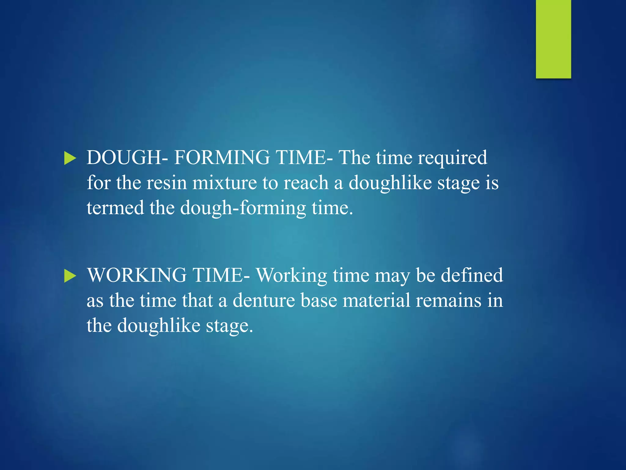  DOUGH- FORMING TIME- The time required
for the resin mixture to reach a doughlike stage is
termed the dough-forming time.
 WORKING TIME- Working time may be defined
as the time that a denture base material remains in
the doughlike stage.
 