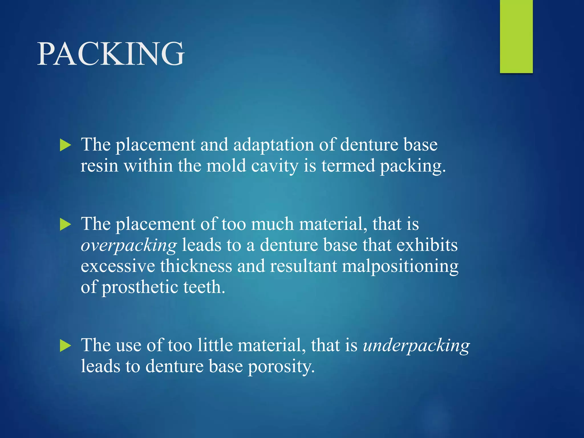 PACKING
 The placement and adaptation of denture base
resin within the mold cavity is termed packing.
 The placement of too much material, that is
overpacking leads to a denture base that exhibits
excessive thickness and resultant malpositioning
of prosthetic teeth.
 The use of too little material, that is underpacking
leads to denture base porosity.
 