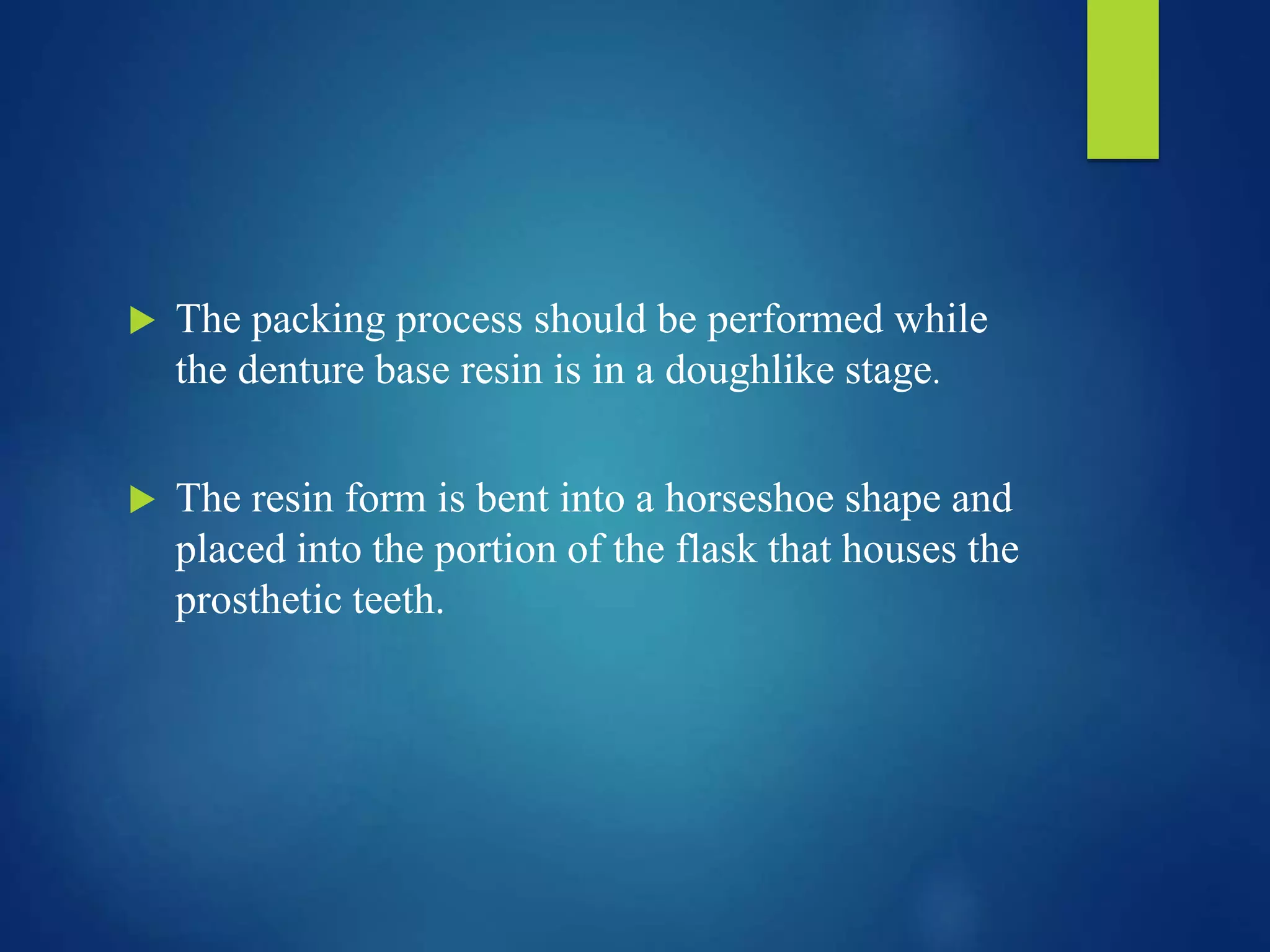  The packing process should be performed while
the denture base resin is in a doughlike stage.
 The resin form is bent into a horseshoe shape and
placed into the portion of the flask that houses the
prosthetic teeth.
 