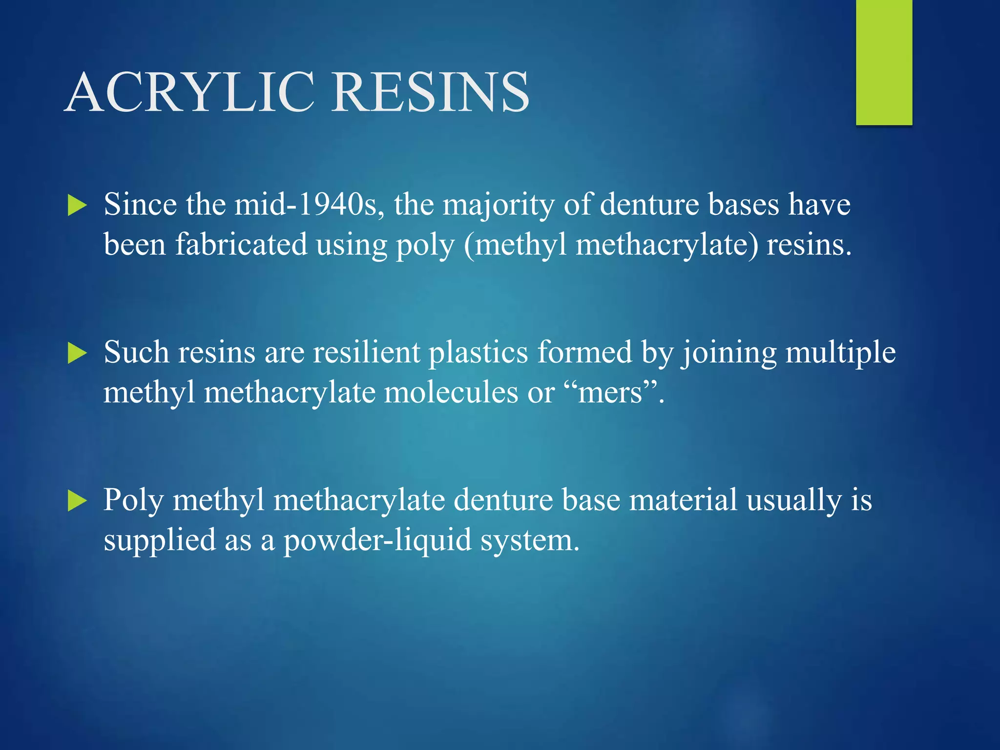 ACRYLIC RESINS
 Since the mid-1940s, the majority of denture bases have
been fabricated using poly (methyl methacrylate) resins.
 Such resins are resilient plastics formed by joining multiple
methyl methacrylate molecules or “mers”.
 Poly methyl methacrylate denture base material usually is
supplied as a powder-liquid system.
 