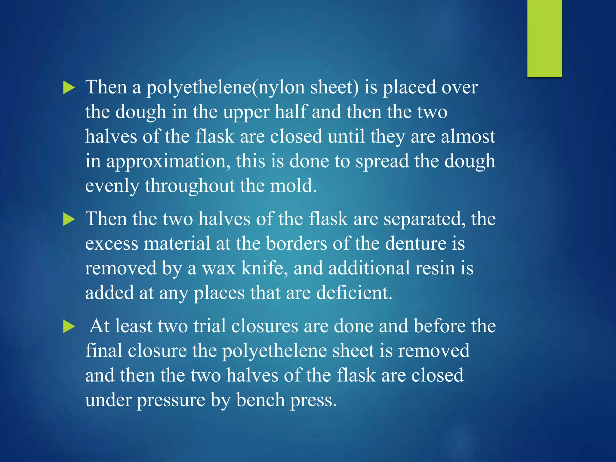  Then a polyethelene(nylon sheet) is placed over
the dough in the upper half and then the two
halves of the flask are closed until they are almost
in approximation, this is done to spread the dough
evenly throughout the mold.
 Then the two halves of the flask are separated, the
excess material at the borders of the denture is
removed by a wax knife, and additional resin is
added at any places that are deficient.
 At least two trial closures are done and before the
final closure the polyethelene sheet is removed
and then the two halves of the flask are closed
under pressure by bench press.
 