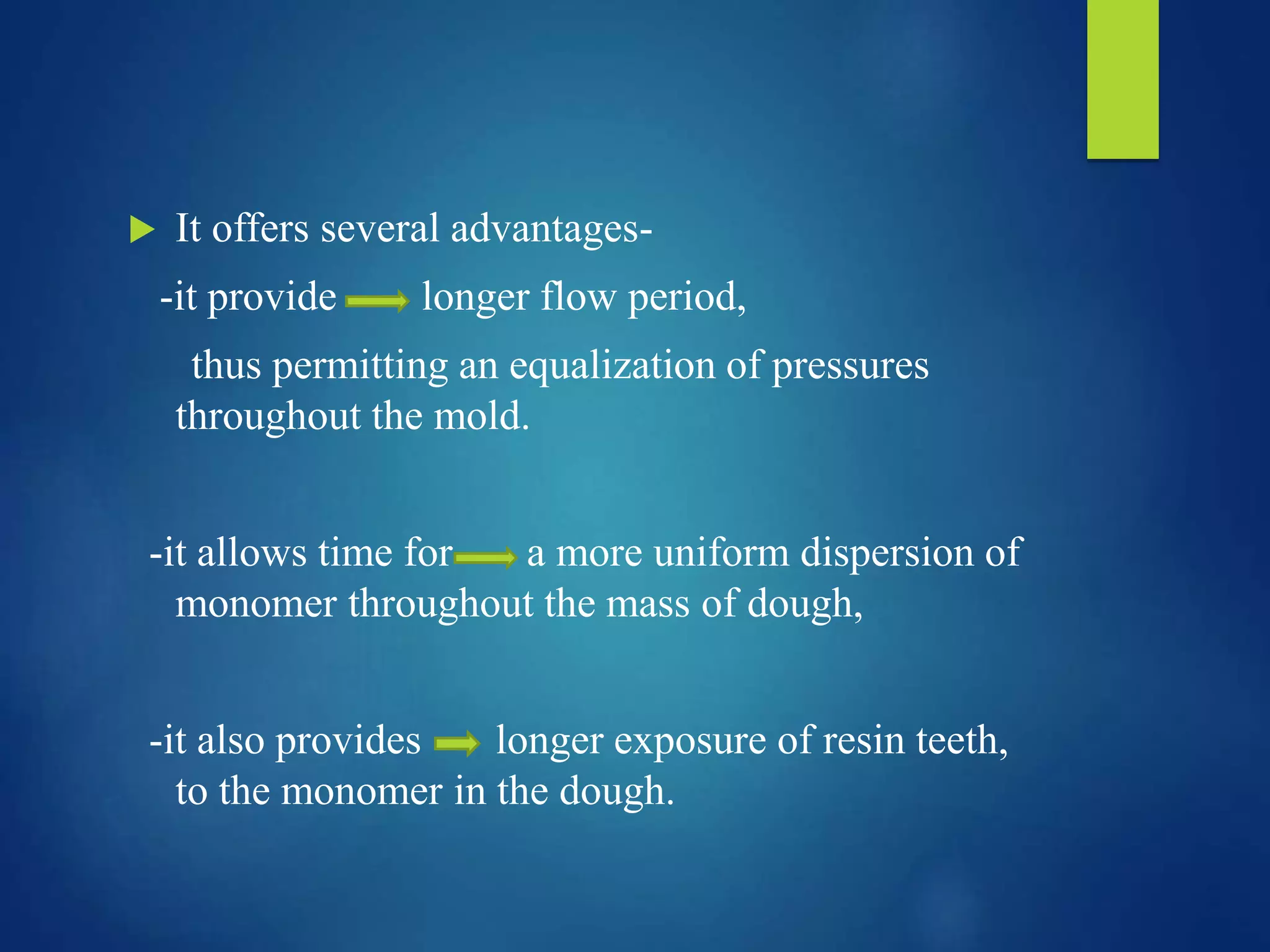  It offers several advantages-
-it provide longer flow period,
thus permitting an equalization of pressures
throughout the mold.
-it allows time for a more uniform dispersion of
monomer throughout the mass of dough,
-it also provides longer exposure of resin teeth,
to the monomer in the dough.
 