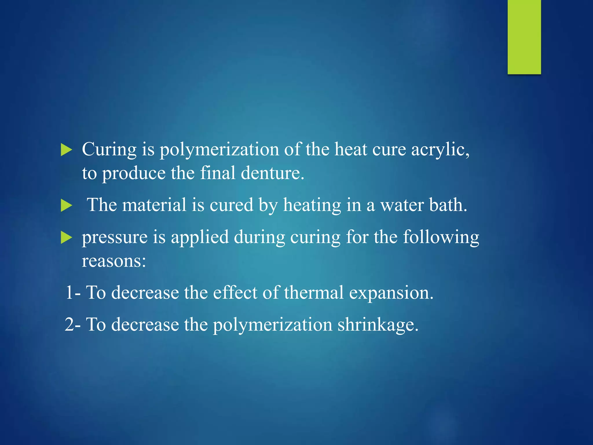  Curing is polymerization of the heat cure acrylic,
to produce the final denture.
 The material is cured by heating in a water bath.
 pressure is applied during curing for the following
reasons:
1- To decrease the effect of thermal expansion.
2- To decrease the polymerization shrinkage.
 