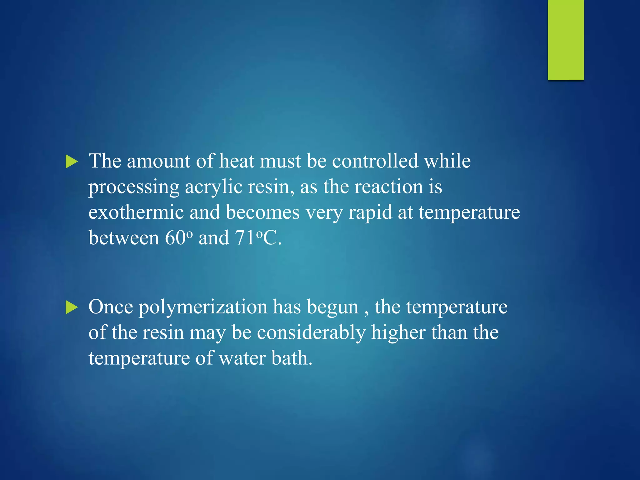  The amount of heat must be controlled while
processing acrylic resin, as the reaction is
exothermic and becomes very rapid at temperature
between 60o and 71oC.
 Once polymerization has begun , the temperature
of the resin may be considerably higher than the
temperature of water bath.
 
