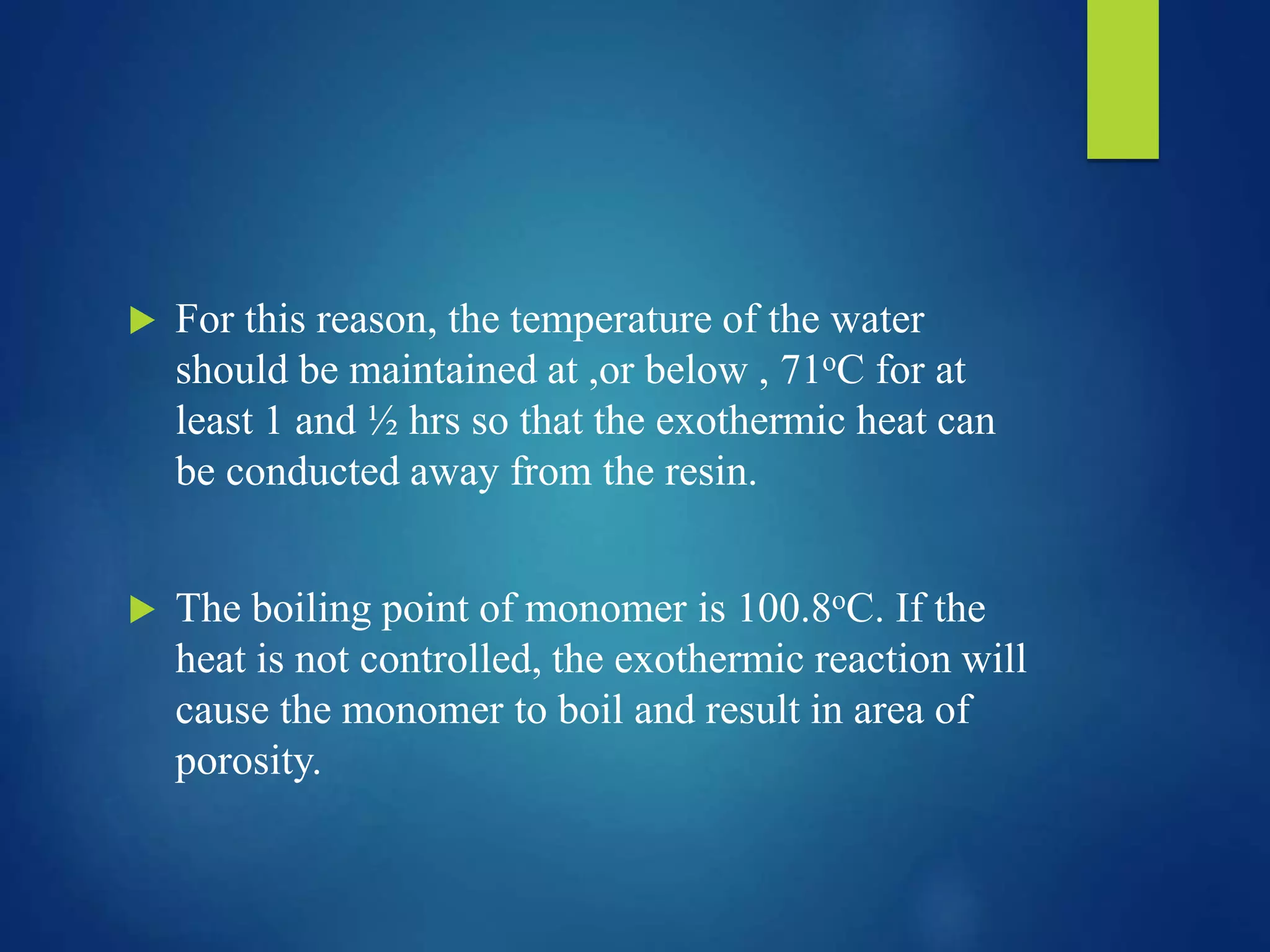  For this reason, the temperature of the water
should be maintained at ,or below , 71oC for at
least 1 and ½ hrs so that the exothermic heat can
be conducted away from the resin.
 The boiling point of monomer is 100.8oC. If the
heat is not controlled, the exothermic reaction will
cause the monomer to boil and result in area of
porosity.
 