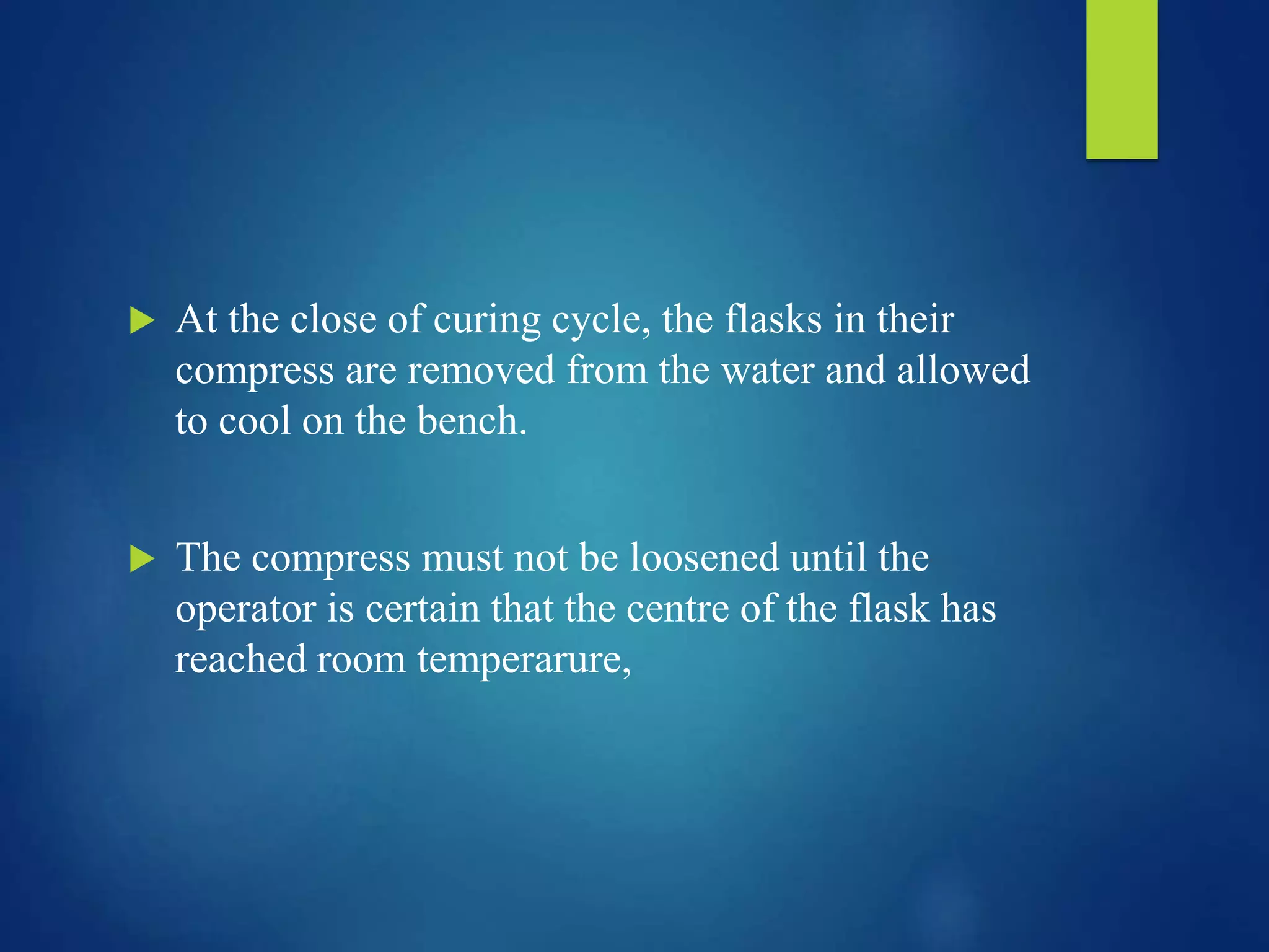  At the close of curing cycle, the flasks in their
compress are removed from the water and allowed
to cool on the bench.
 The compress must not be loosened until the
operator is certain that the centre of the flask has
reached room temperarure,
 