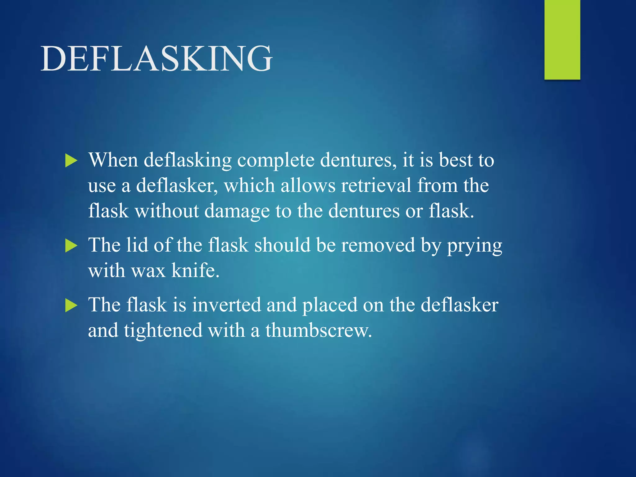 DEFLASKING
 When deflasking complete dentures, it is best to
use a deflasker, which allows retrieval from the
flask without damage to the dentures or flask.
 The lid of the flask should be removed by prying
with wax knife.
 The flask is inverted and placed on the deflasker
and tightened with a thumbscrew.
 