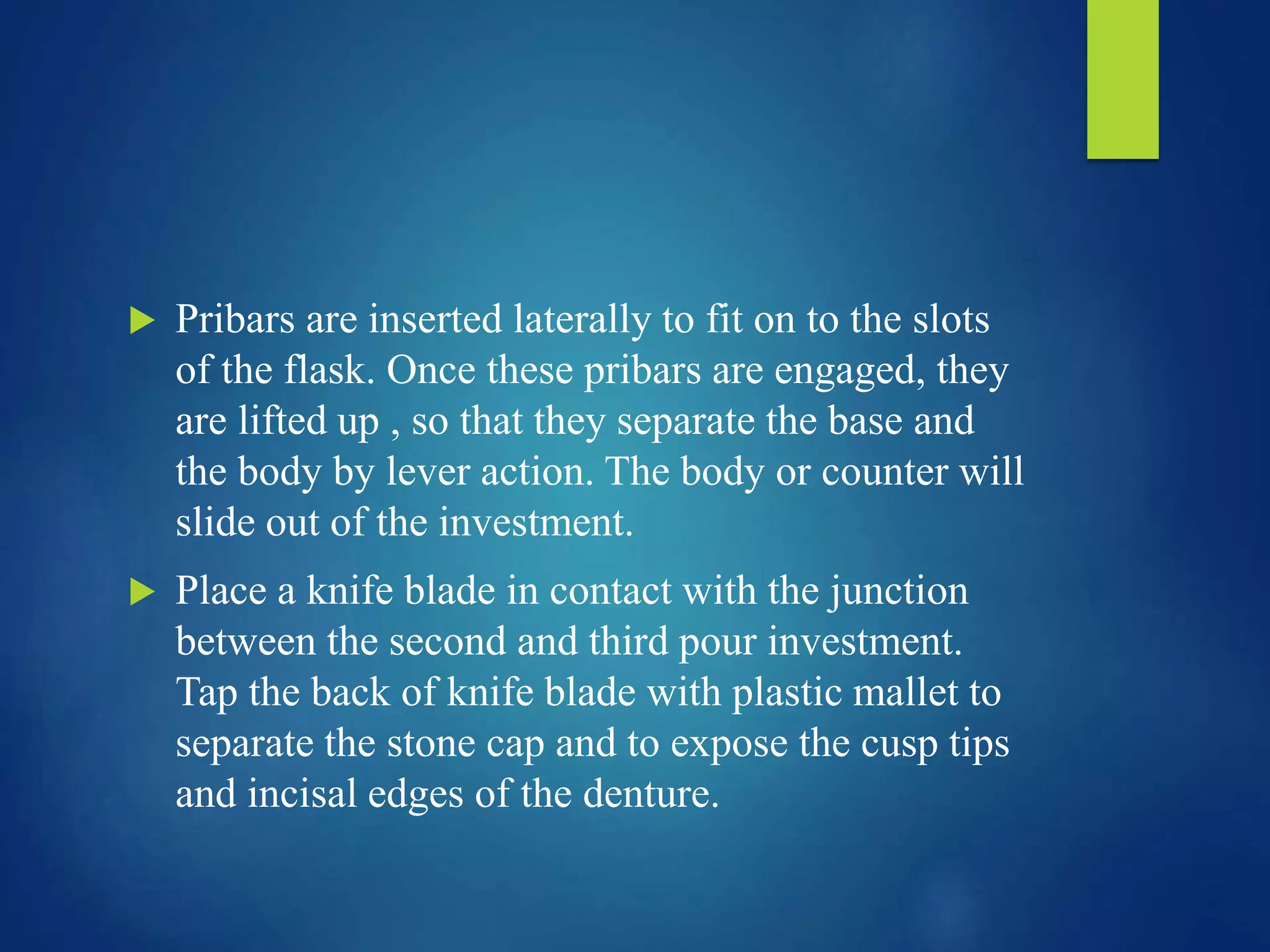  Pribars are inserted laterally to fit on to the slots
of the flask. Once these pribars are engaged, they
are lifted up , so that they separate the base and
the body by lever action. The body or counter will
slide out of the investment.
 Place a knife blade in contact with the junction
between the second and third pour investment.
Tap the back of knife blade with plastic mallet to
separate the stone cap and to expose the cusp tips
and incisal edges of the denture.
 